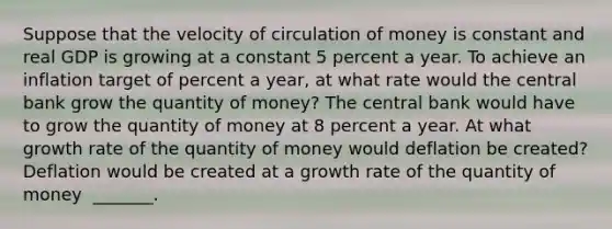 Suppose that the velocity of circulation of money is constant and real GDP is growing at a constant 5 percent a year. To achieve an inflation target of percent a​ year, at what rate would the central bank grow the quantity of​ money? The central bank would have to grow the quantity of money at 8 percent a year. At what growth rate of the quantity of money would deflation be​ created? Deflation would be created at a growth rate of the quantity of money ​ _______.