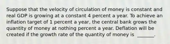 Suppose that the velocity of circulation of money is constant and real GDP is growing at a constant 4 percent a year. To achieve an inflation target of 1 percent a​ year, the central bank grows the quantity of money at nothing percent a year. Deflation will be created if the growth rate of the quantity of money is ​ _______.