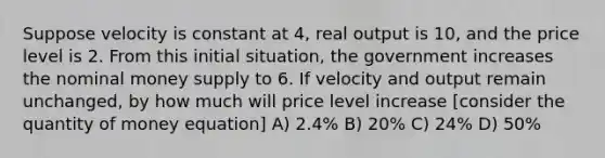 Suppose velocity is constant at 4, real output is 10, and the price level is 2. From this initial situation, the government increases the nominal money supply to 6. If velocity and output remain unchanged, by how much will price level increase [consider the quantity of money equation] A) 2.4% B) 20% C) 24% D) 50%