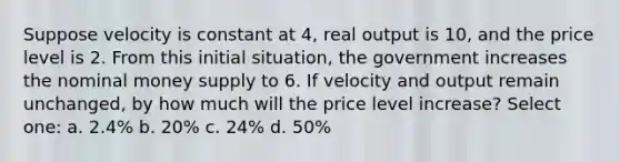 Suppose velocity is constant at 4, real output is 10, and the price level is 2. From this initial situation, the government increases the nominal money supply to 6. If velocity and output remain unchanged, by how much will the price level increase? Select one: a. 2.4% b. 20% c. 24% d. 50%