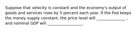 Suppose that velocity is constant and the economy's output of goods and services rises by 5 percent each year. If the Fed keeps the money supply constant, the price level will _______________ , and nominal GDP will __________________.