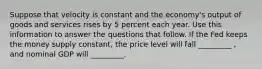 Suppose that velocity is constant and the economy's output of goods and services rises by 5 percent each year. Use this information to answer the questions that follow. If the Fed keeps the money supply constant, the price level will fall _________ , and nominal GDP will _________.