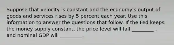 Suppose that velocity is constant and the economy's output of goods and services rises by 5 percent each year. Use this information to answer the questions that follow. If the Fed keeps the money supply constant, the price level will fall _________ , and nominal GDP will _________.