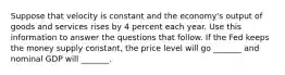 Suppose that velocity is constant and the economy's output of goods and services rises by 4 percent each year. Use this information to answer the questions that follow. If the Fed keeps the money supply constant, the price level will go _______ and nominal GDP will _______.