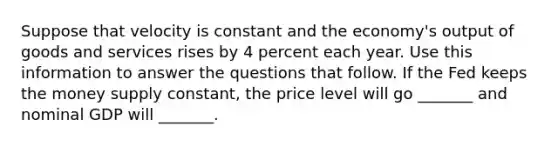 Suppose that velocity is constant and the economy's output of goods and services rises by 4 percent each year. Use this information to answer the questions that follow. If the Fed keeps the money supply constant, the price level will go _______ and nominal GDP will _______.