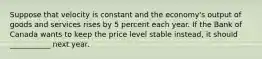 Suppose that velocity is constant and the economy's output of goods and services rises by 5 percent each year. If the Bank of Canada wants to keep the price level stable instead, it should ___________ next year.