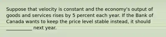 Suppose that velocity is constant and the economy's output of goods and services rises by 5 percent each year. If the Bank of Canada wants to keep the price level stable instead, it should ___________ next year.