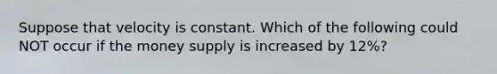 Suppose that velocity is constant. Which of the following could NOT occur if the money supply is increased by 12%?