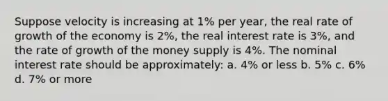 Suppose velocity is increasing at 1% per year, the real rate of growth of the economy is 2%, the real interest rate is 3%, and the rate of growth of the money supply is 4%. The nominal interest rate should be approximately: a. 4% or less b. 5% c. 6% d. 7% or more