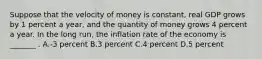 Suppose that the velocity of money is constant, real GDP grows by 1 percent a year, and the quantity of money grows 4 percent a year. In the long run, the inflation rate of the economy is _______ . A.-3 percent B.3 percent C.4 percent D.5 percent