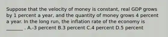 Suppose that the velocity of money is constant, real GDP grows by 1 percent a year, and the quantity of money grows 4 percent a year. In the long run, the inflation rate of the economy is _______ . A.-3 percent B.3 percent C.4 percent D.5 percent