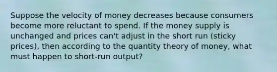 Suppose the velocity of money decreases because consumers become more reluctant to spend. If the money supply is unchanged and prices can't adjust in the short run (sticky prices), then according to the quantity theory of money, what must happen to short-run output?