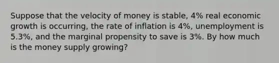 Suppose that the velocity of money is stable, 4% real economic growth is occurring, the rate of inflation is 4%, unemployment is 5.3%, and the marginal propensity to save is 3%. By how much is the money supply growing?