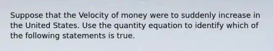 Suppose that the Velocity of money were to suddenly increase in the United States. Use the quantity equation to identify which of the following statements is true.