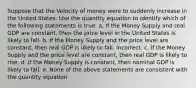 Suppose that the Velocity of money were to suddenly increase in the United States. Use the quantity equation to identify which of the following statements is true. a. If the Money Supply and real GDP are constant, then the price level in the United States is likely to fall. b. If the Money Supply and the price level are constant, then real GDP is likely to fall. Incorrect. c. If the Money Supply and the price level are constant, then real GDP is likely to rise. d. If the Money Supply is constant, then nominal GDP is likely to fall. e. None of the above statements are consistent with the quantity equation