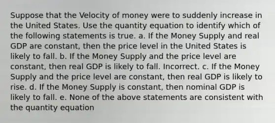 Suppose that the Velocity of money were to suddenly increase in the United States. Use the quantity equation to identify which of the following statements is true. a. If the Money Supply and real GDP are constant, then the price level in the United States is likely to fall. b. If the Money Supply and the price level are constant, then real GDP is likely to fall. Incorrect. c. If the Money Supply and the price level are constant, then real GDP is likely to rise. d. If the Money Supply is constant, then nominal GDP is likely to fall. e. None of the above statements are consistent with the quantity equation