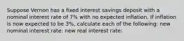 Suppose Vernon has a fixed interest savings deposit with a nominal interest rate of 7% with no expected inflation. If inflation is now expected to be 3%, calculate each of the following: new nominal interest rate: new real interest rate: