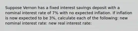 Suppose Vernon has a fixed interest savings deposit with a nominal interest rate of 7% with no expected inflation. If inflation is now expected to be 3%, calculate each of the following: new nominal interest rate: new real interest rate: