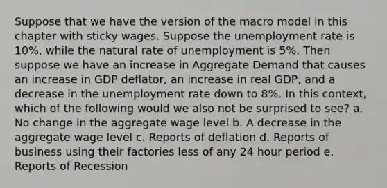 Suppose that we have the version of the macro model in this chapter with sticky wages. Suppose the <a href='https://www.questionai.com/knowledge/kh7PJ5HsOk-unemployment-rate' class='anchor-knowledge'>unemployment rate</a> is 10%, while the natural rate of unemployment is 5%. Then suppose we have an increase in Aggregate Demand that causes an increase in GDP deflator, an increase in real GDP, and a decrease in the unemployment rate down to 8%. In this context, which of the following would we also not be surprised to see? a. No change in the aggregate wage level b. A decrease in the aggregate wage level c. Reports of deflation d. Reports of business using their factories less of any 24 hour period e. Reports of Recession