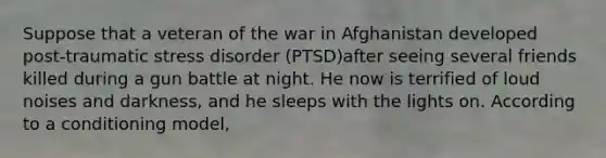 Suppose that a veteran of the war in Afghanistan developed post-traumatic stress disorder (PTSD)after seeing several friends killed during a gun battle at night. He now is terrified of loud noises and darkness, and he sleeps with the lights on. According to a conditioning model,