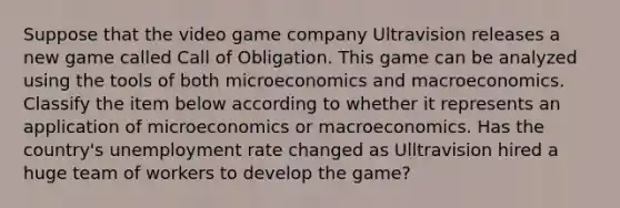 Suppose that the video game company Ultravision releases a new game called Call of Obligation. This game can be analyzed using the tools of both microeconomics and macroeconomics. Classify the item below according to whether it represents an application of microeconomics or macroeconomics. Has the country's unemployment rate changed as Ulltravision hired a huge team of workers to develop the game?