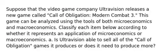 Suppose that the video game company Ultravision releases a new game called "Call of Obligation: Modern Combat 3." This game can be analyzed using the tools of both microeconomics and macroeconomics. Classify each item below according to whether it represents an application of microeconomics or macroeconomics. a. Is Ultravision able to sell all of the "Call of Obligation" games it produces or does it need to produce more?