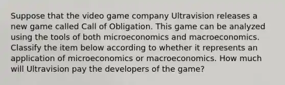 Suppose that the video game company Ultravision releases a new game called Call of Obligation. This game can be analyzed using the tools of both microeconomics and macroeconomics. Classify the item below according to whether it represents an application of microeconomics or macroeconomics. How much will Ultravision pay the developers of the game?