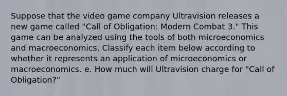 Suppose that the video game company Ultravision releases a new game called "Call of Obligation: Modern Combat 3." This game can be analyzed using the tools of both microeconomics and macroeconomics. Classify each item below according to whether it represents an application of microeconomics or macroeconomics. e. How much will Ultravision charge for "Call of Obligation?"