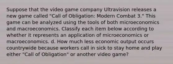 Suppose that the video game company Ultravision releases a new game called "Call of Obligation: Modern Combat 3." This game can be analyzed using the tools of both microeconomics and macroeconomics. Classify each item below according to whether it represents an application of microeconomics or macroeconomics. d. How much less economic output occurs countrywide because workers call in sick to stay home and play either "Call of Obligation" or another video game?