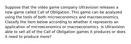 Suppose that the video game company Ultravision releases a new game called Call of Obligation. This game can be analyzed using the tools of both microeconomics and macroeconomics. Classify the item below according to whether it represents an application of microeconomics or macroeconomics. Is Ultravision able to sell all of the Call of Obligation games it produces or does it need to produce more?