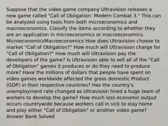 Suppose that the video game company Ultravision releases a new game called "Call of Obligation: Modern Combat 3." This can be analyzed using tools from both microeconomics and macroeconomics. Classify the items according to whether they are an application in microeconomics or macroeconomics. MicroeconomicsMacroeconomics How does Ultravision choose to market "Call of Obligation?" How much will Ultravision charge for "Call of Obligation?" How much will Ultravision pay the developers of the game? Is Ultravision able to sell all of the "Call of Obligation" games it produces or do they need to produce more? Have the millions of dollars that people have spent on video games worldwide affected the gross domestic Product (GDP) in their respective countries? Has the country's unemployment rate changed as Ultravision hired a huge team of workers to develop the game? How much less economic output occurs countrywide because workers call in sick to stay home and play either "Call of Obligation" or another video game? Answer Bank Solved