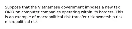 Suppose that the Vietnamese government imposes a new tax ONLY on computer companies operating within its borders. This is an example of macropolitical risk transfer risk ownership risk micropolitical risk