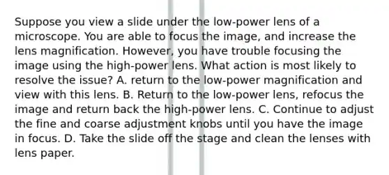 Suppose you view a slide under the low-power lens of a microscope. You are able to focus the image, and increase the lens magnification. However, you have trouble focusing the image using the high-power lens. What action is most likely to resolve the issue? A. return to the low-power magnification and view with this lens. B. Return to the low-power lens, refocus the image and return back the high-power lens. C. Continue to adjust the fine and coarse adjustment knobs until you have the image in focus. D. Take the slide off the stage and clean the lenses with lens paper.