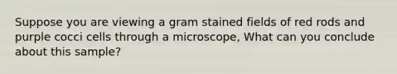 Suppose you are viewing a gram stained fields of red rods and purple cocci cells through a microscope, What can you conclude about this sample?