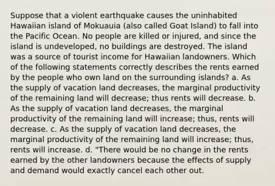 Suppose that a violent earthquake causes the uninhabited Hawaiian island of Mokuauia (also called Goat Island) to fall into the Pacific Ocean. No people are killed or injured, and since the island is undeveloped, no buildings are destroyed. The island was a source of tourist income for Hawaiian landowners. Which of the following statements correctly describes the rents earned by the people who own land on the surrounding islands? a. As the supply of vacation land decreases, the marginal productivity of the remaining land will decrease; thus rents will decrease. b. As the supply of vacation land decreases, the marginal productivity of the remaining land will increase; thus, rents will decrease. c. As the supply of vacation land decreases, the marginal productivity of the remaining land will increase; thus, rents will increase. d. "There would be no change in the rents earned by the other landowners because the effects of supply and demand would exactly cancel each other out.