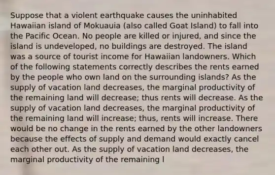 Suppose that a violent earthquake causes the uninhabited Hawaiian island of Mokuauia (also called Goat Island) to fall into the Pacific Ocean. No people are killed or injured, and since the island is undeveloped, no buildings are destroyed. The island was a source of tourist income for Hawaiian landowners. Which of the following statements correctly describes the rents earned by the people who own land on the surrounding islands? As the supply of vacation land decreases, the marginal productivity of the remaining land will decrease; thus rents will decrease. As the supply of vacation land decreases, the marginal productivity of the remaining land will increase; thus, rents will increase. There would be no change in the rents earned by the other landowners because the effects of supply and demand would exactly cancel each other out. As the supply of vacation land decreases, the marginal productivity of the remaining l