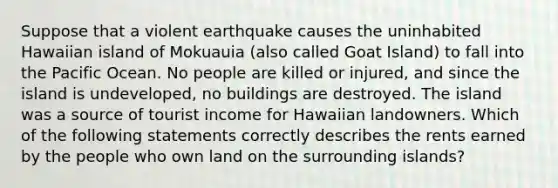 Suppose that a violent earthquake causes the uninhabited Hawaiian island of Mokuauia (also called Goat Island) to fall into the Pacific Ocean. No people are killed or injured, and since the island is undeveloped, no buildings are destroyed. The island was a source of tourist income for Hawaiian landowners. Which of the following statements correctly describes the rents earned by the people who own land on the surrounding islands?