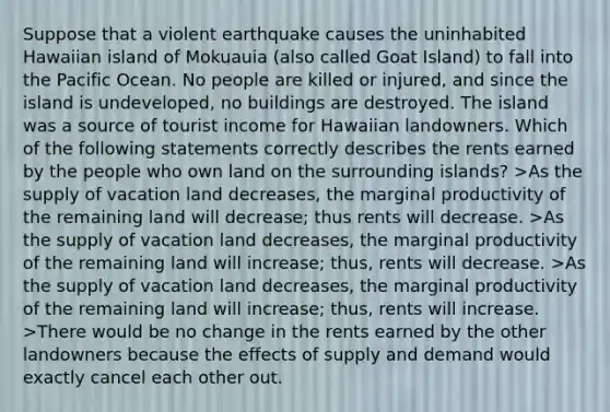 Suppose that a violent earthquake causes the uninhabited Hawaiian island of Mokuauia (also called Goat Island) to fall into the Pacific Ocean. No people are killed or injured, and since the island is undeveloped, no buildings are destroyed. The island was a source of tourist income for Hawaiian landowners. Which of the following statements correctly describes the rents earned by the people who own land on the surrounding islands? >As the supply of vacation land decreases, the marginal productivity of the remaining land will decrease; thus rents will decrease. >As the supply of vacation land decreases, the marginal productivity of the remaining land will increase; thus, rents will decrease. >As the supply of vacation land decreases, the marginal productivity of the remaining land will increase; thus, rents will increase. >There would be no change in the rents earned by the other landowners because the effects of supply and demand would exactly cancel each other out.