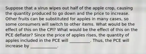 Suppose that a virus wipes out half of the apple​ crop, causing the quantity produced to go down and the price to increase. Other fruits can be substituted for apples in many​ cases, so some consumers will switch to other items. What would be the effect of this on the​ CPI? What would be the effect of this on the PCE​ deflator? Since the price of apples​ rises, the quantity of apples included in the PCE will __________. ​Thus, the PCE will increase by _____________.