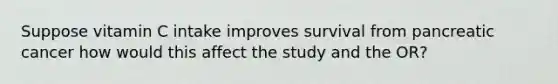 Suppose vitamin C intake improves survival from pancreatic cancer how would this affect the study and the OR?