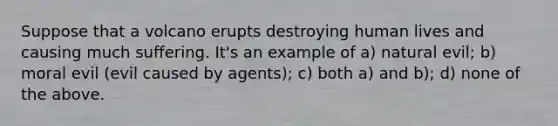 Suppose that a volcano erupts destroying human lives and causing much suffering. It's an example of a) natural evil; b) moral evil (evil caused by agents); c) both a) and b); d) none of the above.