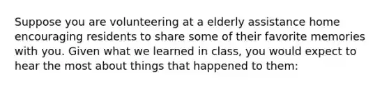 Suppose you are volunteering at a elderly assistance home encouraging residents to share some of their favorite memories with you. Given what we learned in class, you would expect to hear the most about things that happened to them: