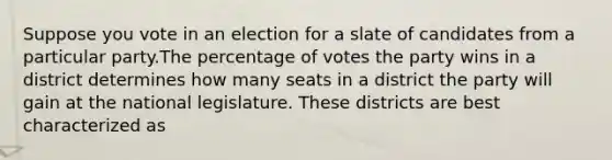 Suppose you vote in an election for a slate of candidates from a particular party.The percentage of votes the party wins in a district determines how many seats in a district the party will gain at the national legislature. These districts are best characterized as