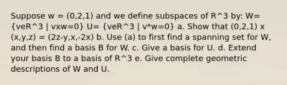 Suppose w = (0,2,1) and we define subspaces of R^3 by: W= (veR^3 | vxw=0) U= (veR^3 | v*w=0) a. Show that (0,2,1) x (x,y,z) = (2z-y,x,-2x) b. Use (a) to first find a spanning set for W, and then find a basis B for W. c. Give a basis for U. d. Extend your basis B to a basis of R^3 e. Give complete geometric descriptions of W and U.