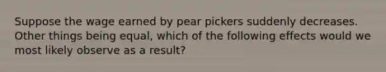 Suppose the wage earned by pear pickers suddenly decreases. Other things being equal, which of the following effects would we most likely observe as a result?