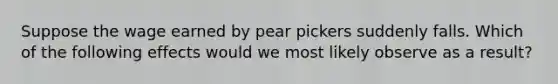 Suppose the wage earned by pear pickers suddenly falls. Which of the following effects would we most likely observe as a result?