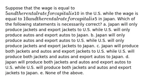 Suppose that the wage is equal to 5 and the rental rate for capital is10 in the U.S. while the wage is equal to 10 and the rental rate for capital is5 in Japan. Which of the following statements is necessarily correct? a. Japan will only produce jackets and export jackets to U.S. while U.S. will only produce autos and export autos to Japan. b. Japan will only produce autos and export autos to U.S. while U.S. will only produce jackets and export jackets to Japan. c. Japan will produce both jackets and autos and export jackets to U.S. while U.S. will produce both jackets and autos and export autos to Japan. d. Japan will produce both jackets and autos and export autos to U.S. while U.S. will produce both jackets and autos and export jackets to Japan. e. None of the above.