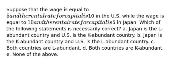 Suppose that the wage is equal to 5 and the rental rate for capital is10 in the U.S. while the wage is equal to 10 and the rental rate for capital is5 in Japan. Which of the following statements is necessarily correct? a. Japan is the L-abundant country and U.S. is the K-abundant country. b. Japan is the K-abundant country and U.S. is the L-abundant country. c. Both countries are L-abundant. d. Both countries are K-abundant. e. None of the above.