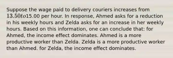 Suppose the wage paid to delivery couriers increases from 13.50 to15.00 per hour. In response, Ahmed asks for a reduction in his weekly hours and Zelda asks for an increase in her weekly hours. Based on this information, one can conclude that: for Ahmed, the income effect dominates. Ahmed is a more productive worker than Zelda. Zelda is a more productive worker than Ahmed. for Zelda, the income effect dominates.