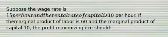 Suppose the wage rate is 15 per hour and the rental rate of capital is10 per hour. If themarginal product of labor is 60 and the marginal product of capital 10, the profit maximizingfirm should: